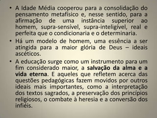 • A Idade Média cooperou para a consolidação do
  pensamento metafísico e, nesse sentido, para a
  afirmação de uma instância superior ao
  homem, supra-sensível, supra-inteligível, real e
  perfeita que o condicionaria e o determinaria.
• Há um modelo de homem, uma essência a ser
  atingida para a maior glória de Deus – ideais
  ascéticos.
• A educação surge como um instrumento para um
  fim considerado maior, a salvação da alma e a
  vida eterna. E aqueles que refletem acerca das
  questões pedagógicas fazem movidos por outros
  ideais mais importantes, como a interpretação
  dos textos sagrados, a preservação dos princípios
  religiosos, o combate à heresia e a conversão dos
  infiéis.
 
