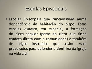 Escolas Episcopais
• Escolas Episcopais que funcionavam numa
  dependência da habitação do bispo. Estas
  escolas visavam, em especial, a formação
  do clero secular (parte do clero que tinha
  contato direto com a comunidade) e também
  de leigos instruídos que assim eram
  preparados para defender a doutrina da Igreja
  na vida civil
 