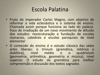Escola Palatina
• Fruto do imperador Carlos Magno, com objetivo de
  reformar a vida eclesiástica e o sistema de ensino.
  Chamada assim porque funciona ao lado do palácio.
  Foco de irradiação de um novo movimento de difusão
  dos estudos: reestruturação e fundação de escolas
  monacais, catedrais e escolas paroquiais de nível
  elementar
• O conteúdo do ensino é o estudo clássico das setes
  artes liberais: o trivium (gramática, retórica e
  dialética),   nível   médio    e     o   quadrivium
  (geometria, aritmética, geometria e música), nível
  superior. O estudo da gramática para melhor
  compreensão e discussão dos textos sagrados
 