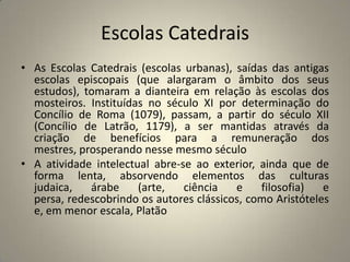 Escolas Catedrais
• As Escolas Catedrais (escolas urbanas), saídas das antigas
  escolas episcopais (que alargaram o âmbito dos seus
  estudos), tomaram a dianteira em relação às escolas dos
  mosteiros. Instituídas no século XI por determinação do
  Concílio de Roma (1079), passam, a partir do século XII
  (Concílio de Latrão, 1179), a ser mantidas através da
  criação de benefícios para a remuneração dos
  mestres, prosperando nesse mesmo século
• A atividade intelectual abre-se ao exterior, ainda que de
  forma lenta, absorvendo elementos das culturas
  judaica,   árabe     (arte,   ciência   e    filosofia)   e
  persa, redescobrindo os autores clássicos, como Aristóteles
  e, em menor escala, Platão
 