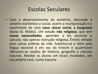 Escolas Seculares
• Com o desenvolvimento do comércio, alterando o
  cenário econômico e social, ocorre a reurbanização e o
  nascimento de uma nova classe social, a burguesia
  (baixa Id. Média). Um estudo não religioso, que tem
  novas necessidades, aprender a ler, escrever e
  calcular, não apenas instrução religiosa. Ensino voltado
  para coisas práticas da vida. Substitui-se o latim pela
  língua nacional e em vez do trivium e quadrivium
  oferecem-se noções de história, geografia e ciências
  naturais. Recebe os alunos em locais inusitados, em
  sua própria casa, numa esquina
 