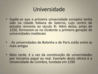 Universidade
• Supõe-se que a primeira universidade européia tenha
  sido na cidade italiana de Salerno, cujo centro de
  estudos remonta ao século XI. Além desta, antes de
  1250, formaram-se no Ocidente a primeira geração de
  universidades medievais

• . As universidades de Bolonha e de Paris estão entre as
  mais antigas

• Mais tarde, é a vez da constituição de universidades
  por iniciativa papal ou real. Exemplo desta última é a
  Universidade de Coimbra, fundada em 1290
 