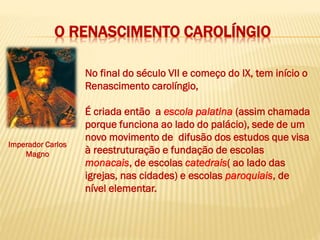 O RENASCIMENTO CAROLÍNGIO
No final do século VII e começo do IX, tem início o
Renascimento carolíngio,
É criada então a escola palatina (assim chamada
porque funciona ao lado do palácio), sede de um
novo movimento de difusão dos estudos que visa
à reestruturação e fundação de escolas
monacais, de escolas catedrais( ao lado das
igrejas, nas cidades) e escolas paroquiais, de
nível elementar.
Imperador Carlos
Magno
 