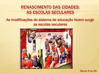 RENASCIMENTO DAS CIDADES:
AS ESCOLAS SECULARES
As modificações do sistema de educação fazem surgir
as escolas seculares
Século XI ao XIII
 