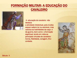 FORMAÇÃO MILITAR: A EDUCAÇÃO DO
CAVALEIRO
A educação do cavaleiro não
destaca
a atividade intelectual, pois muitos
sequer sabem ler ou escrever, mas
valoriza as habilidades da caça e
da guerra, bem como a formação
espiritual, tendo em vista as
principais virtudes do cavaleiro:
honra, fidelidade, coragem, fé e
cortesia.
Século X
 
