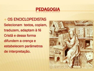 PEDAGOGIA
 OS ENCICLOPEDISTAS
Selecionam textos, copiam,
traduzem, adaptam à fé
Cristã e dessa forma
difundem a crença e
estabelecem parâmetros
de interpretação.
 