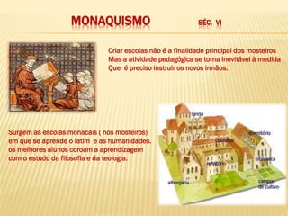 MONAQUISMO SÉC. VI
Criar escolas não é a finalidade principal dos mosteiros
Mas a atividade pedagógica se torna inevitável à medida
Que é preciso instruir os novos irmãos.
Surgem as escolas monacais ( nos mosteiros)
em que se aprende o latim e as humanidades.
os melhores alunos coroam a aprendizagem
com o estudo da filosofia e da teologia.
 
