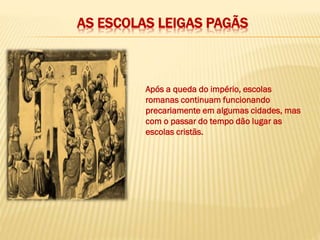 AS ESCOLAS LEIGAS PAGÃS
Após a queda do império, escolas
romanas continuam funcionando
precariamente em algumas cidades, mas
com o passar do tempo dão lugar as
escolas cristãs.
 
