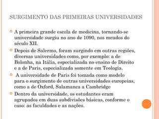 SURGIMENTO DAS PRIMEIRAS UNIVERSIDADES 
 A primeira grande escola de medicina, tornando-se 
universidade surgiu no ano de 1090, nos meados do 
século XII. 
 Depois de Salermo, foram surgindo em outras regiões, 
diversas universidades como, por exemplo: a de 
Bolonha, na Itália, especializada no ensino de Direito 
e a de Paris, especializada somente em Teologia. 
 A universidade de Paris foi tomada como modelo 
para o surgimento de outras universidades europeias, 
como a de Oxford, Salamanca a Cambridge 
 Dentro da universidade, os estudantes eram 
agrupados em duas subdivisões básicas, conforme o 
caso: as faculdades e as nações. 
 