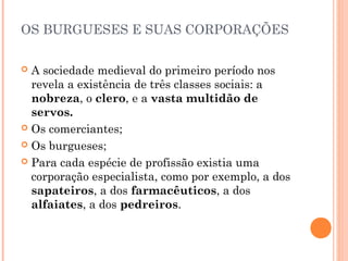 OS BURGUESES E SUAS CORPORAÇÕES 
 A sociedade medieval do primeiro período nos 
revela a existência de três classes sociais: a 
nobreza, o clero, e a vasta multidão de 
servos. 
 Os comerciantes; 
 Os burgueses; 
 Para cada espécie de profissão existia uma 
corporação especialista, como por exemplo, a dos 
sapateiros, a dos farmacêuticos, a dos 
alfaiates, a dos pedreiros. 
 