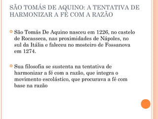SÃO TOMÁS DE AQUINO: A TENTATIVA DE 
HARMONIZAR A FÉ COM A RAZÃO 
 São Tomás De Aquino nasceu em 1226, no castelo 
de Rocasseca, nas proximidades de Nápoles, no 
sul da Itália e faleceu no mosteiro de Fossanova 
em 1274. 
 Sua filosofia se sustenta na tentativa de 
harmonizar a fé com a razão, que integra o 
movimento escolástico, que procurava a fé com 
base na razão 
 