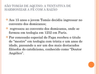 SÃO TOMÁS DE AQUINO: A TENTATIVA DE 
HARMONIZAR A FÉ COM A RAZÃO 
 Aos 15 anos o jovem Tomás decidiu ingressar no 
convento dos domicanos; 
 regressou ao convento dos domicanos, onde se 
formou em teologia em 1252 em Paris. 
 Por concessão especial do Papa recebeu o titulo 
de “mestre” em teologia com trinta e um anos de 
idade, passando a ser um dos mais destacados 
filósofos do catolicismo, conhecido como “Doutor 
Angélico”. 
 