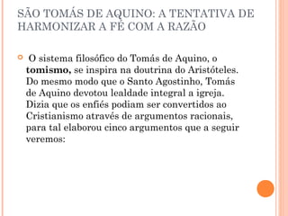 SÃO TOMÁS DE AQUINO: A TENTATIVA DE 
HARMONIZAR A FÉ COM A RAZÃO 
 O sistema filosófico do Tomás de Aquino, o 
tomismo, se inspira na doutrina do Aristóteles. 
Do mesmo modo que o Santo Agostinho, Tomás 
de Aquino devotou lealdade integral a igreja. 
Dizia que os enfiés podiam ser convertidos ao 
Cristianismo através de argumentos racionais, 
para tal elaborou cinco argumentos que a seguir 
veremos: 
 