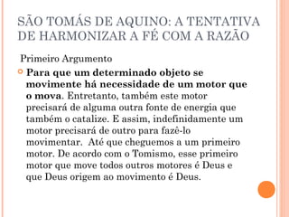 SÃO TOMÁS DE AQUINO: A TENTATIVA 
DE HARMONIZAR A FÉ COM A RAZÃO 
Primeiro Argumento 
 Para que um determinado objeto se 
movimente há necessidade de um motor que 
o mova. Entretanto, também este motor 
precisará de alguma outra fonte de energia que 
também o catalize. E assim, indefinidamente um 
motor precisará de outro para fazê-lo 
movimentar. Até que cheguemos a um primeiro 
motor. De acordo com o Tomismo, esse primeiro 
motor que move todos outros motores é Deus e 
que Deus origem ao movimento é Deus. 
 