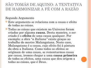 SÃO TOMÁS DE AQUINO: A TENTATIVA 
DE HARMONIZAR A FÉ COM A RAZÃO 
Segundo Argumento 
 Este argumento se relaciona com a causa e efeito 
de todas as coisas. 
 Todas as coisas que existem no Universo foram 
criadas por alguma causa. Desta maneira, o ser 
criado é o efeito de uma causa qualquer. Por 
exemplo: a obra “a Italiana” existe graças ao 
trabalho do mestre Malangatana. Neste caso, 
Malangatana é a causa, cujo efeito foi à pintura 
da obra a Italiana. Como todos os efeitos se 
originam de uma causa, se remontarmos causa 
por causa, iremos chegar a uma causa primeira 
de todos os efeitos, uma causa que deu origem a 
todas as coisas, que é Deus. 
 