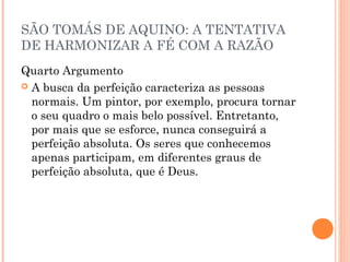 SÃO TOMÁS DE AQUINO: A TENTATIVA 
DE HARMONIZAR A FÉ COM A RAZÃO 
Quarto Argumento 
 A busca da perfeição caracteriza as pessoas 
normais. Um pintor, por exemplo, procura tornar 
o seu quadro o mais belo possível. Entretanto, 
por mais que se esforce, nunca conseguirá a 
perfeição absoluta. Os seres que conhecemos 
apenas participam, em diferentes graus de 
perfeição absoluta, que é Deus. 
 