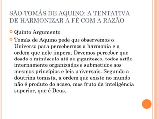 SÃO TOMÁS DE AQUINO: A TENTATIVA 
DE HARMONIZAR A FÉ COM A RAZÃO 
 Quinto Argumento 
 Tomás de Aquino pede que observemos o 
Universo para percebermos a harmonia e a 
ordem que nele impera. Devemos perceber que 
desde o minúsculo até ao gigantesco, todos estão 
internamente organizados e submetidos aos 
mesmos princípios e leis universais. Segundo a 
doutrina tomista, a ordem que existe no mundo 
não é produto do acaso, mas fruto da inteligência 
superior, que é Deus. 
 