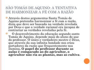 SÃO TOMÁS DE AQUINO: A TENTATIVA 
DE HARMONIZAR A FÉ COM A RAZÃO 
 Através destes argumentos Santo Tomás de 
Aquino pretendia harmonizar a fé com a razão, 
dizia que deve ser baseada na verdade revelada 
por Deus e que a verdade racional era incapaz de 
contrariar as verdades reveladas pela fé. 
 O desenvolvimento da educação segundo santo 
Tomás de Aquino, depende mais do aluno do que 
do professor. O único e verdadeiro mestre é Deus, 
que através da sua infinita bondade nos criou 
portadores da razão que frequentemente nos 
ilumina. O papel do professor durante as 
aulas é comparado ao do agricultor, o 
agricultor não ria as plantas, mas as cultiva. 
 