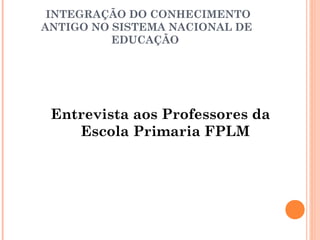 INTEGRAÇÃO DO CONHECIMENTO 
ANTIGO NO SISTEMA NACIONAL DE 
EDUCAÇÃO 
Entrevista aos Professores da 
Escola Primaria FPLM 
 