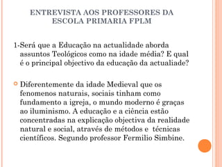 ENTREVISTA AOS PROFESSORES DA 
ESCOLA PRIMARIA FPLM 
1-Será que a Educação na actualidade aborda 
assuntos Teológicos como na idade média? E qual 
é o principal objectivo da educação da actualiade? 
 Diferentemente da idade Medieval que os 
fenomenos naturais, sociais tinham como 
fundamento a igreja, o mundo moderno é graças 
ao iluminismo. A educação e a ciência estão 
concentradas na explicação objectiva da realidade 
natural e social, através de métodos e técnicas 
científicos. Segundo professor Fermilio Simbine. 
 