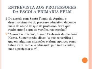 ENTREVISTA AOS PROFESSORES 
DA ESCOLA PRIMARIA FPLM 
2-De acordo com Santo Tomás de Aquino, o 
desenvolvimento do processo educativo depende 
mais do aluno do que do professor. Será que 
realmente é o que se verifica nas escolas? 
 ”Agora é o inverso”, disse o Professor Jaime José 
Humo. Sustentando, disse: “o que se verifica é 
que em algumas situações o aluno aparece como 
tabua raza, isto é, o educando já não é o centro, 
mas o professor sim”. 
 