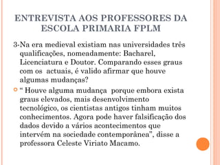 ENTREVISTA AOS PROFESSORES DA 
ESCOLA PRIMARIA FPLM 
3-Na era medieval existiam nas universidades três 
qualificações, nomeadamente: Bacharel, 
Licenciatura e Doutor. Comparando esses graus 
com os actuais, é valido afirmar que houve 
algumas mudanças? 
 “ Houve alguma mudança porque embora exista 
graus elevados, mais desenvolvimento 
tecnológico, os cientistas antigos tinham muitos 
conhecimentos. Agora pode haver falsificação dos 
dados devido a vários acontecimentos que 
intervém na sociedade contemporânea”, disse a 
professora Celeste Viriato Macamo. 
 