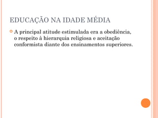 EDUCAÇÃO NA IDADE MÉDIA 
 A principal atitude estimulada era a obediência, 
o respeito à hierarquia religiosa e aceitação 
conformista diante dos ensinamentos superiores. 
 