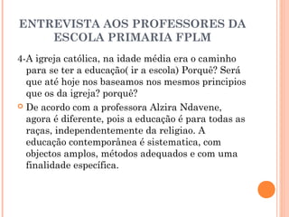 ENTREVISTA AOS PROFESSORES DA 
ESCOLA PRIMARIA FPLM 
4-A igreja católica, na idade média era o caminho 
para se ter a educação( ir a escola) Porquê? Será 
que até hoje nos baseamos nos mesmos principios 
que os da igreja? porquê? 
 De acordo com a professora Alzira Ndavene, 
agora é diferente, pois a educação é para todas as 
raças, independentemente da religiao. A 
educação contemporânea é sistematica, com 
objectos amplos, métodos adequados e com uma 
finalidade específica. 
