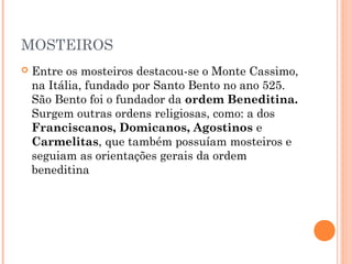 MOSTEIROS 
 Entre os mosteiros destacou-se o Monte Cassimo, 
na Itália, fundado por Santo Bento no ano 525. 
São Bento foi o fundador da ordem Beneditina. 
Surgem outras ordens religiosas, como: a dos 
Franciscanos, Domicanos, Agostinos e 
Carmelitas, que também possuíam mosteiros e 
seguiam as orientações gerais da ordem 
beneditina 
 