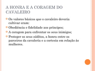 A HONRA E A CORAGEM DO 
CAVALEIRO 
 Os valores básicos que o cavaleiro deveria 
cultivar eram: 
 Obediência e fidelidade aos príncipes; 
 A coragem para enfrentar os seus inimigos; 
 Proteger os seus súditos, a honra entre os 
parceiros da cavaleria e a cortesia em relação às 
mulheres. 
 