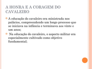 A HONRA E A CORAGEM DO 
CAVALEIRO 
 A educação do cavaleiro era ministrada nos 
palácios, compreendendo um longo processo que 
se iniciava na infância e terminava aos vinte e 
um anos; 
 Na educação do cavaleiro, o aspecto militar era 
especialmente cultivado como objetivo 
fundamental; 
 