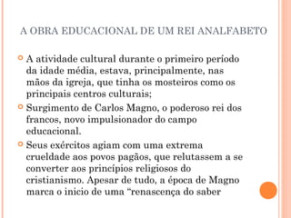 A OBRA EDUCACIONAL DE UM REI ANALFABETO 
 A atividade cultural durante o primeiro período 
da idade média, estava, principalmente, nas 
mãos da igreja, que tinha os mosteiros como os 
principais centros culturais; 
 Surgimento de Carlos Magno, o poderoso rei dos 
francos, novo impulsionador do campo 
educacional. 
 Seus exércitos agiam com uma extrema 
crueldade aos povos pagãos, que relutassem a se 
converter aos princípios religiosos do 
cristianismo. Apesar de tudo, a época de Magno 
marca o inicio de uma “renascença do saber 
 