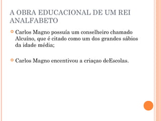 A OBRA EDUCACIONAL DE UM REI 
ANALFABETO 
 Carlos Magno possuía um conselheiro chamado 
Alcuíno, que é citado como um dos grandes sábios 
da idade média; 
 Carlos Magno encentivou a criaçao deEscolas. 
 