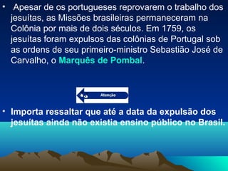 • Apesar de os portugueses reprovarem o trabalho dos
jesuítas, as Missões brasileiras permaneceram na
Colônia por mais de dois séculos. Em 1759, os
jesuítas foram expulsos das colônias de Portugal sob
as ordens de seu primeiro-ministro Sebastião José de
Carvalho, o Marquês de Pombal.
• Importa ressaltar que até a data da expulsão dos
jesuítas ainda não existia ensino público no Brasil.
 