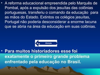 • A reforma educacional empreendida pelo Marquês de
Pombal, após a expulsão dos jesuítas das colônias
portuguesas, transferiu o comando da educação para
as mãos do Estado. Extintos os colégios jesuítas,
Portugal não poderia desconsiderar a enorme lacuna
que se abria na área da educação em suas colônias.
• Para muitos historiadores esse foi
exatamente o primeiro grande problema
enfrentado pela educação no Brasil.
 