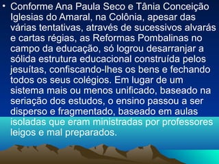 • Conforme Ana Paula Seco e Tânia Conceição
Iglesias do Amaral, na Colônia, apesar das
várias tentativas, através de sucessivos alvarás
e cartas régias, as Reformas Pombalinas no
campo da educação, só logrou desarranjar a
sólida estrutura educacional construída pelos
jesuítas, confiscando-lhes os bens e fechando
todos os seus colégios. Em lugar de um
sistema mais ou menos unificado, baseado na
seriação dos estudos, o ensino passou a ser
disperso e fragmentado, baseado em aulas
isoladas que eram ministradas por professores
leigos e mal preparados.
 