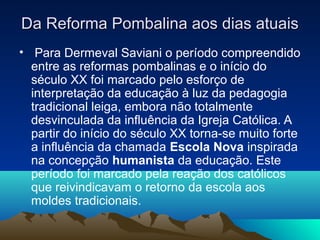 Da Reforma Pombalina aos dias atuaisDa Reforma Pombalina aos dias atuais
• Para Dermeval Saviani o período compreendido
entre as reformas pombalinas e o início do
século XX foi marcado pelo esforço de
interpretação da educação à luz da pedagogia
tradicional leiga, embora não totalmente
desvinculada da influência da Igreja Católica. A
partir do início do século XX torna-se muito forte
a influência da chamada Escola Nova inspirada
na concepção humanista da educação. Este
período foi marcado pela reação dos católicos
que reivindicavam o retorno da escola aos
moldes tradicionais.
 