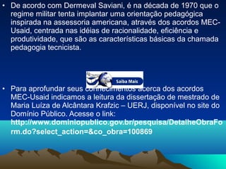 • De acordo com Dermeval Saviani, é na década de 1970 que o
regime militar tenta implantar uma orientação pedagógica
inspirada na assessoria americana, através dos acordos MEC-
Usaid, centrada nas idéias de racionalidade, eficiência e
produtividade, que são as características básicas da chamada
pedagogia tecnicista.
• Para aprofundar seus conhecimentos acerca dos acordos
MEC-Usaid indicamos a leitura da dissertação de mestrado de
Maria Luíza de Alcântara Krafzic – UERJ, disponível no site do
Domínio Público. Acesse o link:
http://www.dominiopublico.gov.br/pesquisa/DetalheObraFo
rm.do?select_action=&co_obra=100869
 