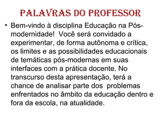 palavras do profEssor
• Bem-vindo à disciplina Educação na Pós-
modernidade! Você será convidado a
experimentar, de forma autônoma e crítica,
os limites e as possibilidades educacionais
de temáticas pós-modernas em suas
interfaces com a prática docente. No
transcurso desta apresentação, terá a
chance de analisar parte dos problemas
enfrentados no âmbito da educação dentro e
fora da escola, na atualidade.
 