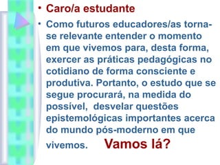 • Caro/a estudante
• Como futuros educadores/as torna-
se relevante entender o momento
em que vivemos para, desta forma,
exercer as práticas pedagógicas no
cotidiano de forma consciente e
produtiva. Portanto, o estudo que se
segue procurará, na medida do
possível, desvelar questões
epistemológicas importantes acerca
do mundo pós-moderno em que
vivemos. Vamos lá?
 