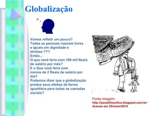 Globalização
.
Vamos refletir um pouco?
Todas as pessoas nascem livres
e iguais em dignidade e
direitos ???
Então...
O que você faria com 100 mil Reais
de salário por mês?
E o Que você faria com
menos de 2 Reais de salário por
dia?
Podemos dizer que a globalização
produz seus efeitos de forma
igualitária para todas as camadas
sociais?
Fonte imagem:
http://pautafilosofica.blogspot.com.br/
Acesso em 25/maio/2014
 