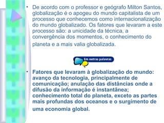• De acordo com o professor e geógrafo Milton Santos,
globalização é o apogeu do mundo capitalista de um
processo que conhecemos como internacionalização
do mundo globalizado. Os fatores que levaram a este
processo são: a unicidade da técnica, a
convergência dos momentos, o conhecimento do
planeta e a mais valia globalizada.
• Fatores que levaram à globalização do mundo:
avanço da tecnologia, principalmente de
comunicação; anulação das distâncias onde a
difusão da informação é instantânea;
conhecimento total do planeta, exceto as partes
mais profundas dos oceanos e o surgimento de
uma economia global.
 