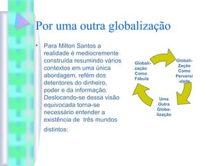 Por uma outra globalização
• Para Milton Santos a
realidade é mediocremente
construída resumindo vários
contextos em uma única
abordagem, refém dos
detentores do dinheiro,
poder e da informação.
Deslocando-se dessa visão
equivocada torna-se
necessário entender a
existência de três mundos
distintos:
Globali-
Zação
Como
Perversi
-dade
Uma
Outra
Globa-
lização
Globali-
zação
Como
Fábula
 