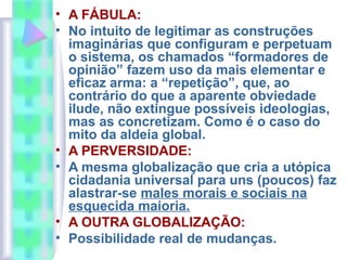 • A FÁBULA:
• No intuito de legitimar as construções
imaginárias que configuram e perpetuam
o sistema, os chamados “formadores de
opinião” fazem uso da mais elementar e
eficaz arma: a “repetição”, que, ao
contrário do que a aparente obviedade
ilude, não extingue possíveis ideologias,
mas as concretizam. Como é o caso do
mito da aldeia global.
• A PERVERSIDADE:
• A mesma globalização que cria a utópica
cidadania universal para uns (poucos) faz
alastrar-se males morais e sociais na
esquecida maioria.
• A OUTRA GLOBALIZAÇÃO:
• Possibilidade real de mudanças.
 