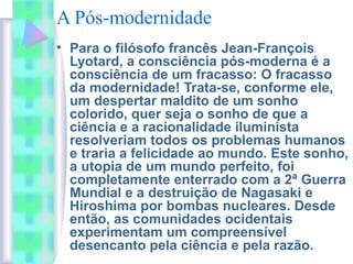 A Pós-modernidade
• Para o filósofo francês Jean-François
Lyotard, a consciência pós-moderna é a
consciência de um fracasso: O fracasso
da modernidade! Trata-se, conforme ele,
um despertar maldito de um sonho
colorido, quer seja o sonho de que a
ciência e a racionalidade iluminista
resolveriam todos os problemas humanos
e traria a felicidade ao mundo. Este sonho,
a utopia de um mundo perfeito, foi
completamente enterrado com a 2ª Guerra
Mundial e a destruição de Nagasaki e
Hiroshima por bombas nucleares. Desde
então, as comunidades ocidentais
experimentam um compreensível
desencanto pela ciência e pela razão.
 