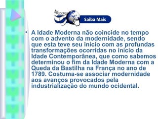 • A Idade Moderna não coincide no tempo
com o advento da modernidade, sendo
que esta teve seu início com as profundas
transformações ocorridas no início da
Idade Contemporânea, que como sabemos
determinou o fim da Idade Moderna com a
Queda da Bastilha na França no ano de
1789. Costuma-se associar modernidade
aos avanços provocados pela
industrialização do mundo ocidental.
 