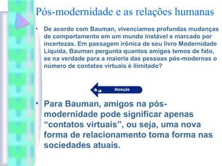 Pós-modernidade e as relações humanas
• De acordo com Bauman, vivenciamos profundas mudanças
de comportamento em um mundo instável e marcado por
incertezas. Em passagem irônica de seu livro Modernidade
Líquida, Bauman pergunta quantos amigos temos de fato,
se na verdade para a maioria das pessoas pós-modernas o
número de contatos virtuais é ilimitado?
• Para Bauman, amigos na pós-
modernidade pode significar apenas
“contatos virtuais”, ou seja, uma nova
forma de relacionamento toma forma nas
sociedades atuais.
 