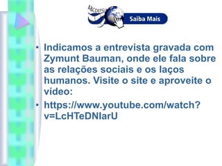• Indicamos a entrevista gravada com
Zymunt Bauman, onde ele fala sobre
as relações sociais e os laços
humanos. Visite o site e aproveite o
vídeo:
• https://www.youtube.com/watch?
v=LcHTeDNIarU
 