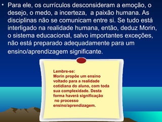 • Para ele, os currículos desconsideram a emoção, o
desejo, o medo, a incerteza, a paixão humana. As
disciplinas não se comunicam entre si. Se tudo está
interligado na realidade humana, então, deduz Morin,
o sistema educacional, salvo importantes exceções,
não está preparado adequadamente para um
ensino/aprendizagem significante.
Lembre-se:
Morin propõe um ensino
voltado para a realidade
cotidiana do aluno, com toda
sua complexidade. Desta
forma haverá significação
no processo
ensino/aprendizagem.
 