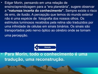 • Edgar Morin, pensando em uma relação de
ensino/aprendizagem para a “era planetária”, sugere observar
a “natureza incerta do conhecimento”. Sempre existe o risco
de erro, de ilusão. A percepção que temos do mundo exterior
não é uma espécie de fotografia dos nossos olhos. Os
estímulos luminosos recebidos pela retina são traduzidos por
uma infinidade de células em sinais binários. Os sinais são
transportados pelo nervo óptico ao cérebro onde se tornam
uma percepção.
• Para Morin, todo o conhecimento é uma
tradução, uma reconstrução.
 